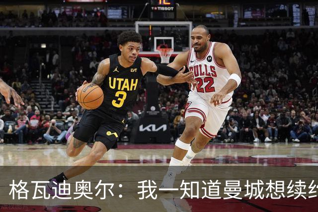 格瓦迪奥尔：我一知道曼城想续约，立刻这就是我想要的